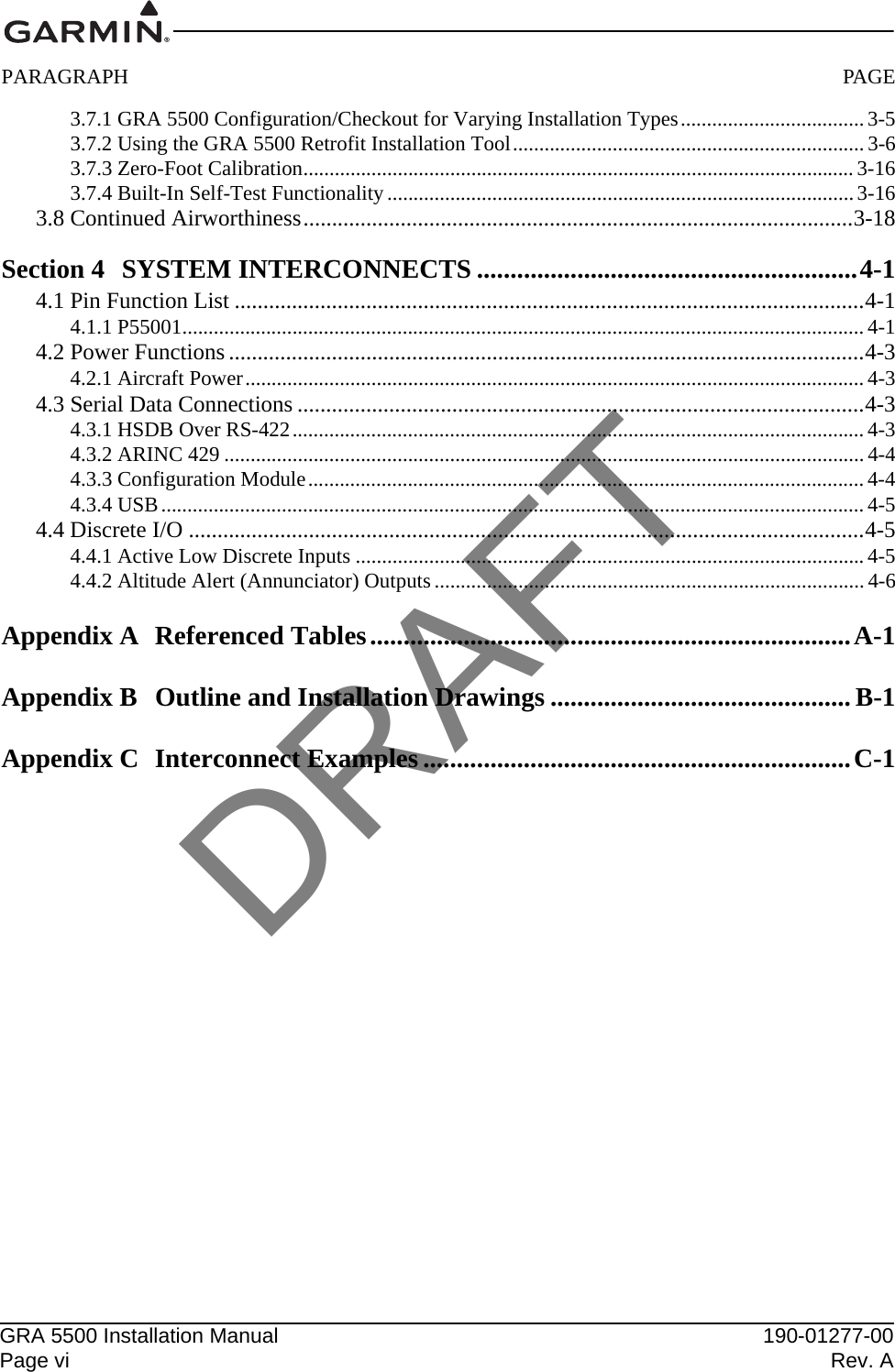 GRA 5500 Installation Manual 190-01277-00Page vi Rev. APARAGRAPH PAGE3.7.1 GRA 5500 Configuration/Checkout for Varying Installation Types...................................3-53.7.2 Using the GRA 5500 Retrofit Installation Tool...................................................................3-63.7.3 Zero-Foot Calibration.........................................................................................................3-163.7.4 Built-In Self-Test Functionality.........................................................................................3-163.8 Continued Airworthiness................................................................................................3-18Section 4 SYSTEM INTERCONNECTS .........................................................4-14.1 Pin Function List ..............................................................................................................4-14.1.1 P55001..................................................................................................................................4-14.2 Power Functions ...............................................................................................................4-34.2.1 Aircraft Power......................................................................................................................4-34.3 Serial Data Connections ...................................................................................................4-34.3.1 HSDB Over RS-422.............................................................................................................4-34.3.2 ARINC 429 ..........................................................................................................................4-44.3.3 Configuration Module..........................................................................................................4-44.3.4 USB......................................................................................................................................4-54.4 Discrete I/O ......................................................................................................................4-54.4.1 Active Low Discrete Inputs .................................................................................................4-54.4.2 Altitude Alert (Annunciator) Outputs..................................................................................4-6Appendix A Referenced Tables........................................................................A-1Appendix B Outline and Installation Drawings ............................................. B-1Appendix C Interconnect Examples ................................................................C-1DRAFT