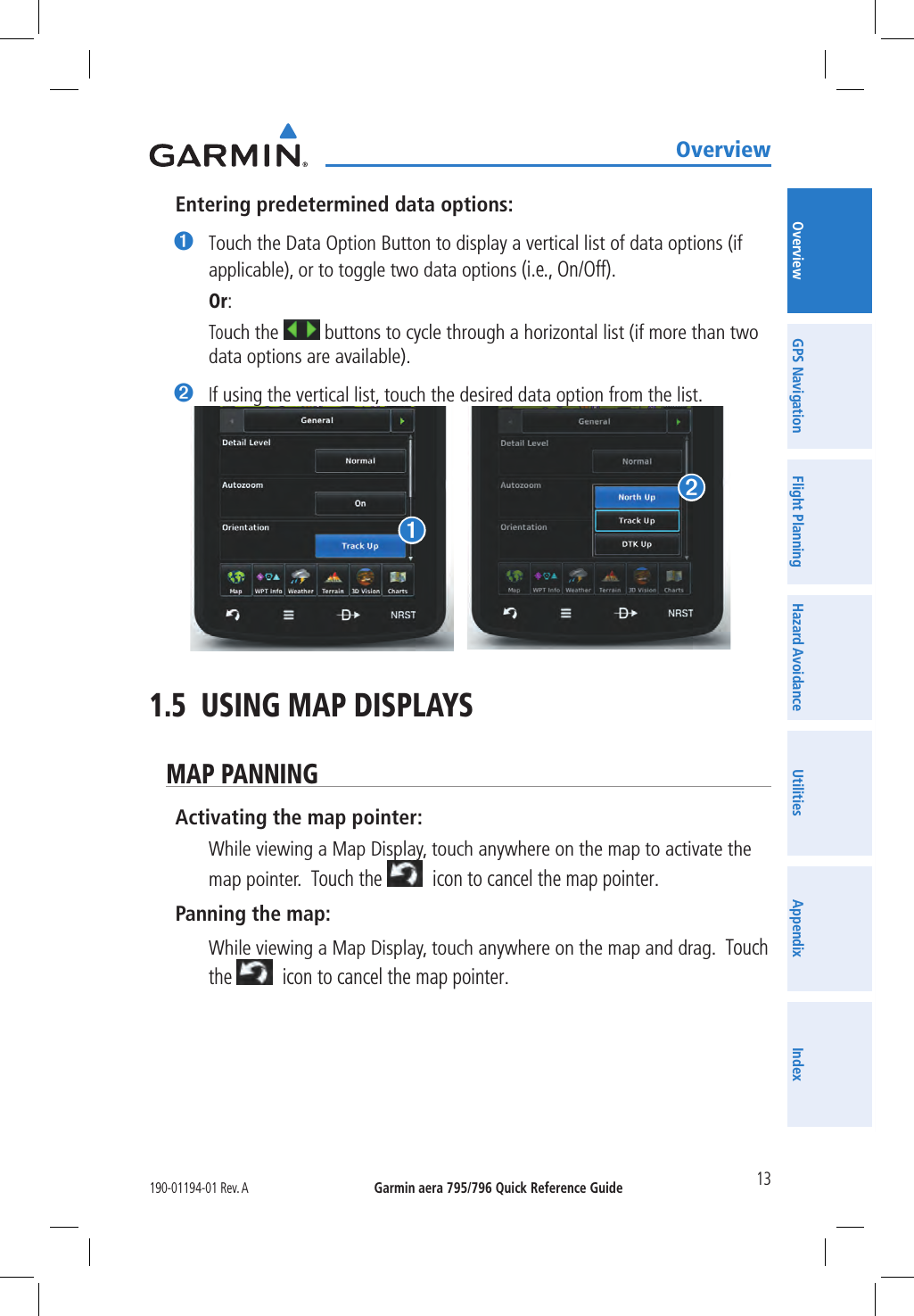 Garmin aera 795/796 Quick Reference Guide190-01194-01 Rev. A 13OverviewOverview GPS Navigation Flight Planning Hazard Avoidance Utilities Appendix IndexEntering predetermined data options:➊ Touch the Data Option Button to display a vertical list of data options (if applicable), or to toggle two data options (i.e., On/Off). Or: Touch the   buttons to cycle through a horizontal list (if more than two data options are available).➋ If using the vertical list, touch the desired data option from the list.➊➋1.5  USING MAP DISPLAYSMAP PANNINGActivating the map pointer: While viewing a Map Display, touch anywhere on the map to activate the map pointer.  Touch the   icon to cancel the map pointer.Panning the map: While viewing a Map Display, touch anywhere on the map and drag.  Touch the   icon to cancel the map pointer.