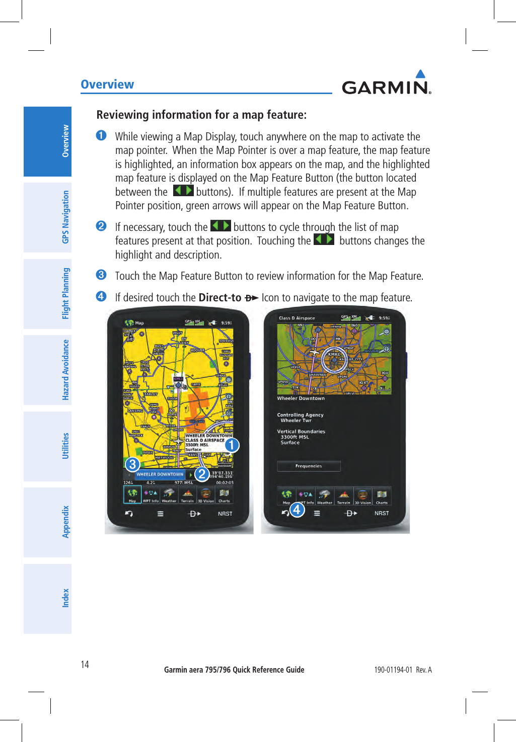 Garmin aera 795/796 Quick Reference Guide190-01194-01  Rev. A14OverviewOverviewGPS NavigationFlight PlanningHazard AvoidanceUtilitiesAppendixIndexReviewing information for a map feature:➊ While viewing a Map Display, touch anywhere on the map to activate the map pointer.  When the Map Pointer is over a map feature, the map feature is highlighted, an information box appears on the map, and the highlighted map feature is displayed on the Map Feature Button (the button located between the    buttons).  If multiple features are present at the Map Pointer position, green arrows will appear on the Map Feature Button.➋ If necessary, touch the   buttons to cycle through the list of map features present at that position.  Touching the    buttons changes the highlight and description.➌ Touch the Map Feature Button to review information for the Map Feature.➍ If desired touch the Direct-to   Icon to navigate to the map feature.➊➋➌➍