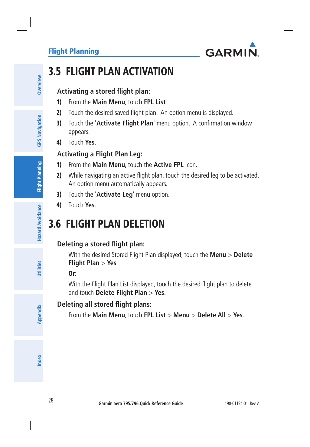 Garmin aera 795/796 Quick Reference Guide190-01194-01  Rev. A28Flight PlanningOverviewGPS NavigationFlight PlanningHazard AvoidanceUtilitiesAppendixIndex3.5  FLIGHT PLAN ACTIVATIONActivating a stored ﬂight plan:1) From the Main Menu, touch FPL List2) Touch the desired saved ﬂight plan.  An option menu is displayed.3) Touch the &apos;Activate Flight Plan&apos; menu option.  A conﬁrmation window appears.4) Touch Yes.Activating a Flight Plan Leg:1) From the Main Menu, touch the Active FPL Icon.2) While navigating an active ﬂight plan, touch the desired leg to be activated.  An option menu automatically appears.3) Touch the &apos;Activate Leg&apos; menu option.4) Touch Yes.3.6  FLIGHT PLAN DELETIONDeleting a stored ﬂight plan: With the desired Stored Flight Plan displayed, touch the Menu &gt; Delete Flight Plan &gt; Yes Or: With the Flight Plan List displayed, touch the desired ﬂight plan to delete, and touch Delete Flight Plan &gt; Yes.Deleting all stored ﬂight plans: From the Main Menu, touch FPL List &gt; Menu &gt; Delete All &gt; Yes.