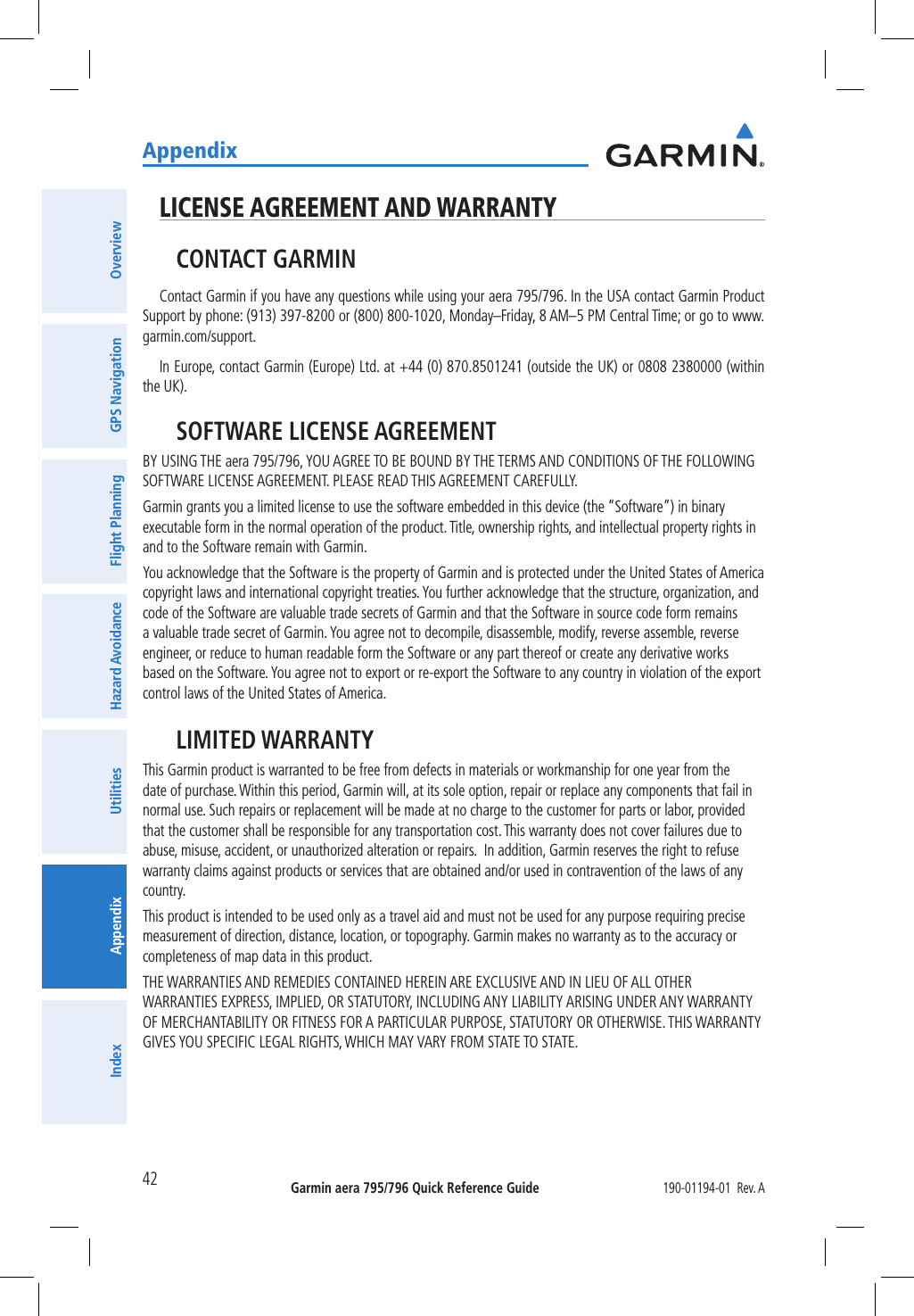 Garmin aera 795/796 Quick Reference Guide190-01194-01  Rev. AAppendix42OverviewGPS NavigationFlight PlanningHazard AvoidanceUtilitiesAppendixIndexLICENSE AGREEMENT AND WARRANTYCONTACT GARMINContact Garmin if you have any questions while using your aera 795/796. In the USA contact Garmin Product Support by phone: (913) 397-8200 or (800) 800-1020, Monday–Friday, 8 AM–5 PM Central Time; or go to www.garmin.com/support.In Europe, contact Garmin (Europe) Ltd. at +44 (0) 870.8501241 (outside the UK) or 0808 2380000 (within the UK).SOFTWARE LICENSE AGREEMENTBY USING THE aera 795/796, YOU AGREE TO BE BOUND BY THE TERMS AND CONDITIONS OF THE FOLLOWING SOFTWARE LICENSE AGREEMENT. PLEASE READ THIS AGREEMENT CAREFULLY.Garmin grants you a limited license to use the software embedded in this device (the “Software”) in binary executable form in the normal operation of the product. Title, ownership rights, and intellectual property rights in and to the Software remain with Garmin.You acknowledge that the Software is the property of Garmin and is protected under the United States of America copyright laws and international copyright treaties. You further acknowledge that the structure, organization, and code of the Software are valuable trade secrets of Garmin and that the Software in source code form remains a valuable trade secret of Garmin. You agree not to decompile, disassemble, modify, reverse assemble, reverse engineer, or reduce to human readable form the Software or any part thereof or create any derivative works based on the Software. You agree not to export or re-export the Software to any country in violation of the export control laws of the United States of America.LIMITED WARRANTYThis Garmin product is warranted to be free from defects in materials or workmanship for one year from the date of purchase. Within this period, Garmin will, at its sole option, repair or replace any components that fail in normal use. Such repairs or replacement will be made at no charge to the customer for parts or labor, provided that the customer shall be responsible for any transportation cost. This warranty does not cover failures due to abuse, misuse, accident, or unauthorized alteration or repairs.  In addition, Garmin reserves the right to refuse warranty claims against products or services that are obtained and/or used in contravention of the laws of any country.This product is intended to be used only as a travel aid and must not be used for any purpose requiring precise measurement of direction, distance, location, or topography. Garmin makes no warranty as to the accuracy or completeness of map data in this product.THE WARRANTIES AND REMEDIES CONTAINED HEREIN ARE EXCLUSIVE AND IN LIEU OF ALL OTHER WARRANTIES EXPRESS, IMPLIED, OR STATUTORY, INCLUDING ANY LIABILITY ARISING UNDER ANY WARRANTY OF MERCHANTABILITY OR FITNESS FOR A PARTICULAR PURPOSE, STATUTORY OR OTHERWISE. THIS WARRANTY GIVES YOU SPECIFIC LEGAL RIGHTS, WHICH MAY VARY FROM STATE TO STATE.