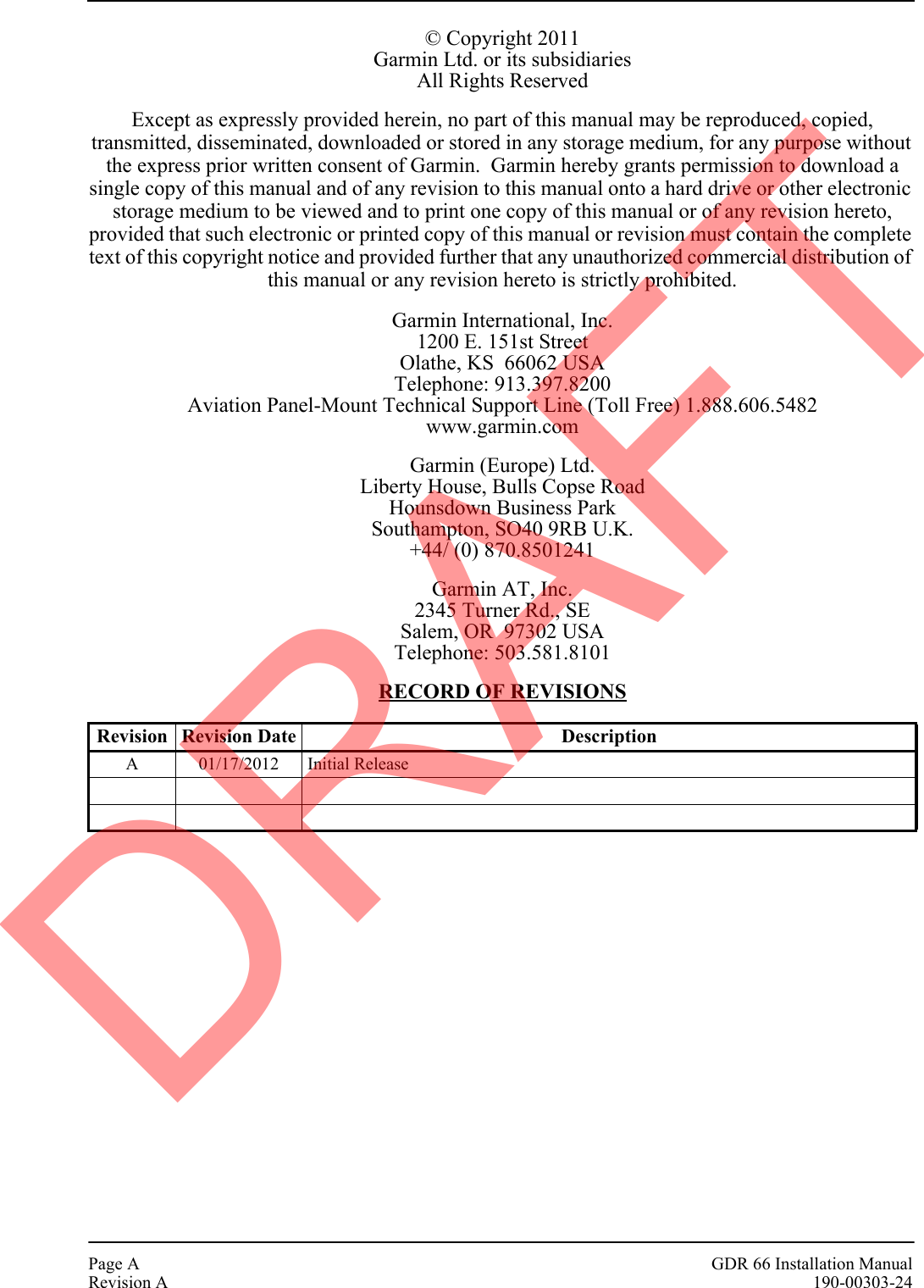 Page A GDR 66 Installation ManualRevision A 190-00303-24© Copyright 2011Garmin Ltd. or its subsidiariesAll Rights ReservedExcept as expressly provided herein, no part of this manual may be reproduced, copied, transmitted, disseminated, downloaded or stored in any storage medium, for any purpose without the express prior written consent of Garmin.  Garmin hereby grants permission to download a single copy of this manual and of any revision to this manual onto a hard drive or other electronic storage medium to be viewed and to print one copy of this manual or of any revision hereto, provided that such electronic or printed copy of this manual or revision must contain the complete text of this copyright notice and provided further that any unauthorized commercial distribution of this manual or any revision hereto is strictly prohibited.Garmin International, Inc.1200 E. 151st StreetOlathe, KS  66062 USATelephone: 913.397.8200Aviation Panel-Mount Technical Support Line (Toll Free) 1.888.606.5482www.garmin.comGarmin (Europe) Ltd.Liberty House, Bulls Copse RoadHounsdown Business ParkSouthampton, SO40 9RB U.K.+44/ (0) 870.8501241Garmin AT, Inc.2345 Turner Rd., SESalem, OR  97302 USATelephone: 503.581.8101RECORD OF REVISIONSRevision Revision Date DescriptionA 01/17/2012 Initial ReleaseDRAFT