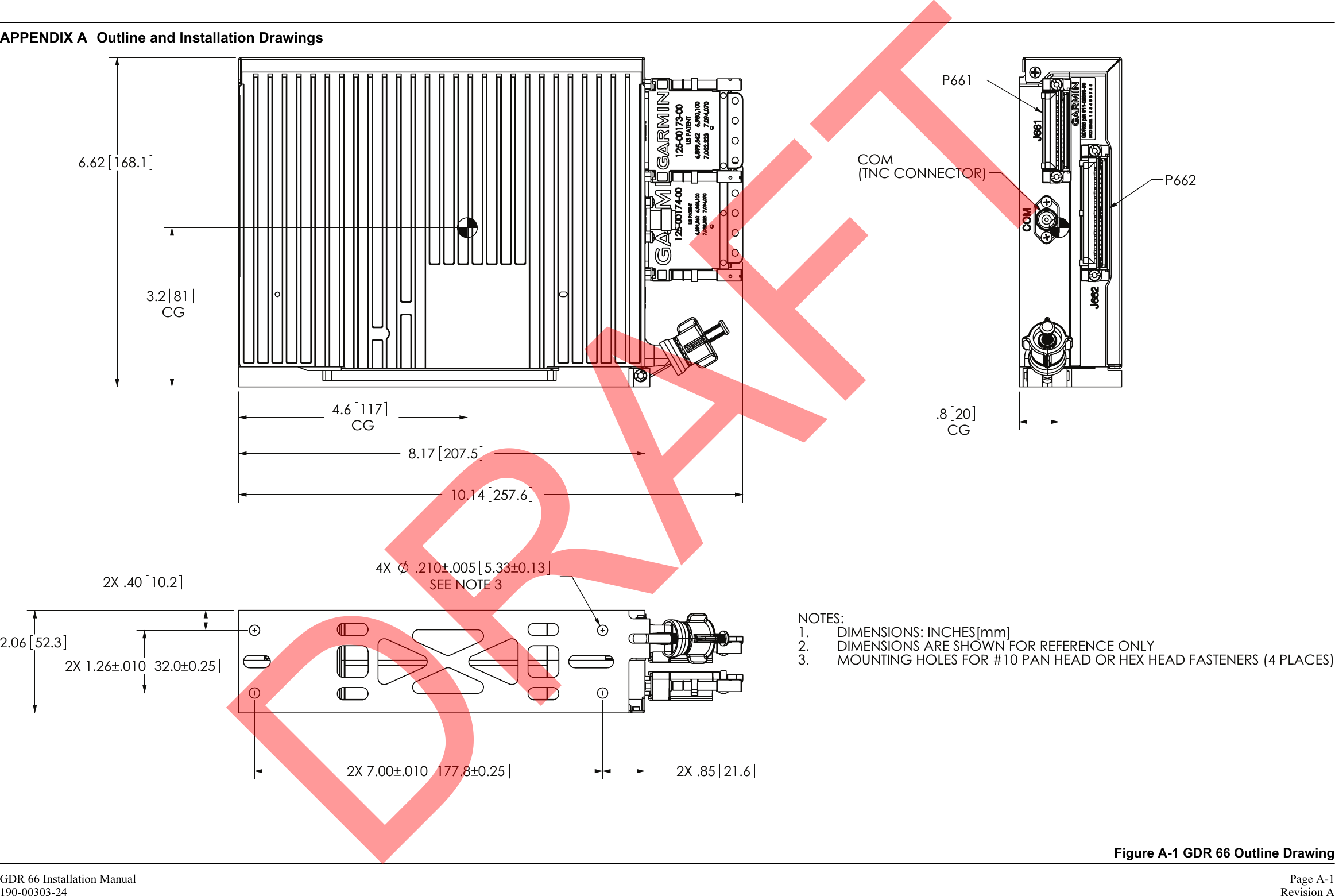 GDR 66 Installation Manual Page A-1190-00303-24 Revision AAPPENDIX A Outline and Installation DrawingsFigure A-1 GDR 66 Outline Drawing.8 20CG81CG3.21174.6CGP662P661COM(TNC CONNECTOR)NOTES:DIMENSIONS: INCHES[mm]1.DIMENSIONS ARE SHOWN FOR REFERENCE ONLY2.MOUNTING HOLES FOR #10 PAN HEAD OR HEX HEAD FASTENERS (4 PLACES)3.SEE NOTE 3±.005±0.25±0.13±.010 177.82X7.002X5.331.2652.3.21010.22.06±.010.4032.0±0.254X2X2X .85 21.610.14 257.66.62 168.18.17 207.5DRAFT