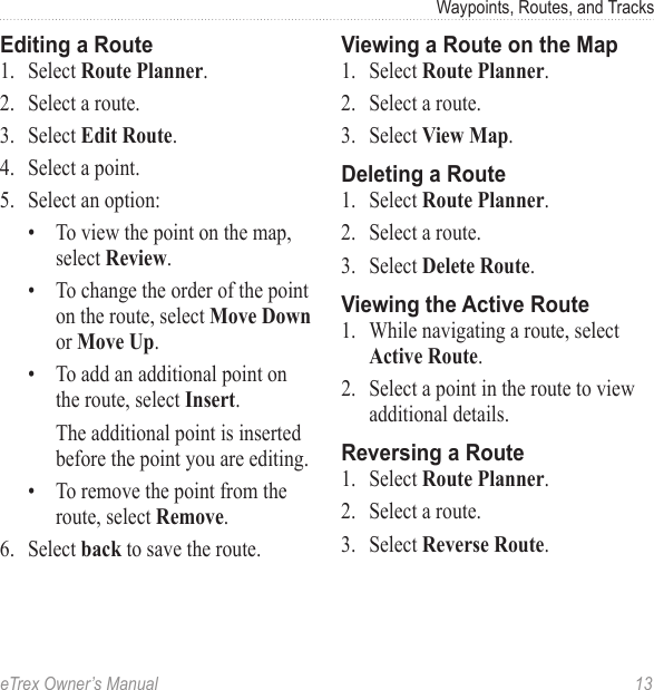 eTrex Owner’s Manual  13Waypoints, Routes, and TracksEditing a Route1.  Select Route Planner.2.  Select a route. 3.  Select Edit Route.4.  Select a point.5.  Select an option:•  To view the point on the map, select Review.•  To change the order of the point on the route, select Move Down or Move Up.•  To add an additional point on the route, select Insert.The additional point is inserted before the point you are editing.•  To remove the point from the route, select Remove.6.  Select back to save the route.Viewing a Route on the Map1.  Select Route Planner.2.  Select a route.3.  Select View Map.Deleting a Route1.  Select Route Planner.2.  Select a route.3.  Select Delete Route.Viewing the Active Route1.  While navigating a route, select Active Route. 2.  Select a point in the route to view additional details.Reversing a Route1.  Select Route Planner.2.  Select a route.3.  Select Reverse Route.
