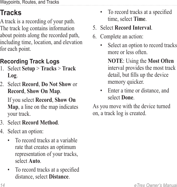 14  eTrex Owner’s ManualWaypoints, Routes, and TracksTracksA track is a recording of your path. The track log contains information about points along the recorded path, including time, location, and elevation for each point.Recording Track Logs1.  Select Setup &gt; Tracks &gt; Track Log.2.  Select Record, Do Not Show or Record, Show On Map.If you select Record, Show On Map, a line on the map indicates your track.3.  Select Record Method.4.  Select an option:•  To record tracks at a variable rate that creates an optimum representation of your tracks, select Auto.•  To record tracks at a specied distance, select Distance.•  To record tracks at a specied time, select Time.5.  Select Record Interval.6.  Complete an action:•  Select an option to record tracks more or less often.NOTE: Using the Most Often interval provides the most track detail, but lls up the device memory quicker.•  Enter a time or distance, and select Done.As you move with the device turned on, a track log is created. 