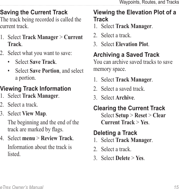 eTrex Owner’s Manual  15Waypoints, Routes, and TracksSaving the Current TrackThe track being recorded is called the current track.1.  Select Track Manager &gt; Current Track.2.  Select what you want to save:•  Select Save Track.•  Select Save Portion, and select a portion.Viewing Track Information1.  Select Track Manager.2.  Select a track.3.  Select View Map.The beginning and the end of the track are marked by ags.4.  Select menu &gt; Review Track.Information about the track is listed.Viewing the Elevation Plot of a Track1.  Select Track Manager.2.  Select a track.3.  Select Elevation Plot.Archiving a Saved TrackYou can archive saved tracks to save memory space.1.  Select Track Manager.2.  Select a saved track.3.  Select Archive.Clearing the Current TrackSelect Setup &gt; Reset &gt; Clear Current Track &gt; Yes.Deleting a Track1.  Select Track Manager.2.  Select a track.3.  Select Delete &gt; Yes.