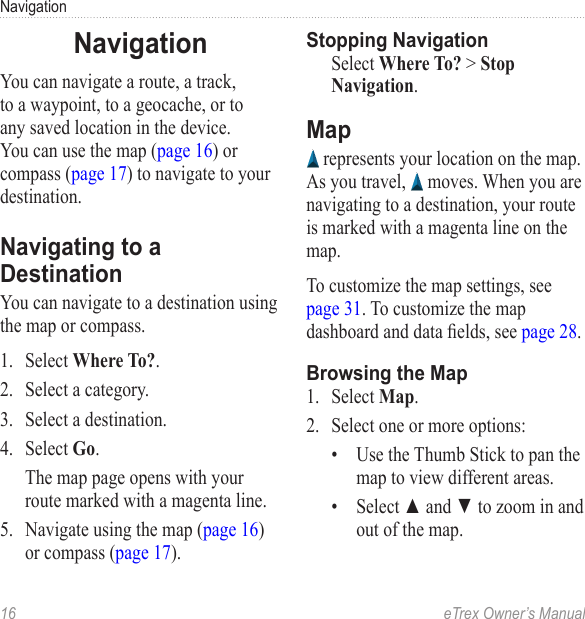 16  eTrex Owner’s ManualNavigationNavigationYou can navigate a route, a track, to a waypoint, to a geocache, or to any saved location in the device. You can use the map (page 16) or compass (page 17) to navigate to your destination.Navigating to a DestinationYou can navigate to a destination using the map or compass.1.  Select Where To?.2.  Select a category.3.  Select a destination. 4.  Select Go.The map page opens with your route marked with a magenta line.5.  Navigate using the map (page 16) or compass (page 17).Stopping NavigationSelect Where To? &gt; Stop Navigation.Map represents your location on the map. As you travel,   moves. When you are navigating to a destination, your route is marked with a magenta line on the map. To customize the map settings, see page 31. To customize the map dashboard and data elds, see page 28.Browsing the Map1.  Select Map.2.  Select one or more options:•  Use the Thumb Stick to pan the map to view different areas. •  Select ▲ and ▼ to zoom in and out of the map.