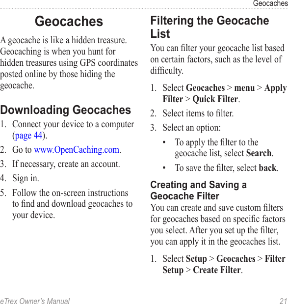 eTrex Owner’s Manual  21GeocachesGeocachesA geocache is like a hidden treasure. Geocaching is when you hunt for hidden treasures using GPS coordinates posted online by those hiding the geocache.Downloading Geocaches1.  Connect your device to a computer (page 44).2.  Go to www.OpenCaching.com. 3.  If necessary, create an account.4.  Sign in.5.  Follow the on-screen instructions to nd and download geocaches to your device.Filtering the Geocache ListYou can lter your geocache list based on certain factors, such as the level of difculty.1.  Select Geocaches &gt; menu &gt; Apply Filter &gt; Quick Filter.2.  Select items to lter. 3.  Select an option:•  To apply the lter to the geocache list, select Search. •  To save the lter, select back.Creating and Saving a Geocache FilterYou can create and save custom lters for geocaches based on specic factors you select. After you set up the lter, you can apply it in the geocaches list.1.  Select Setup &gt; Geocaches &gt; Filter Setup &gt; Create Filter.