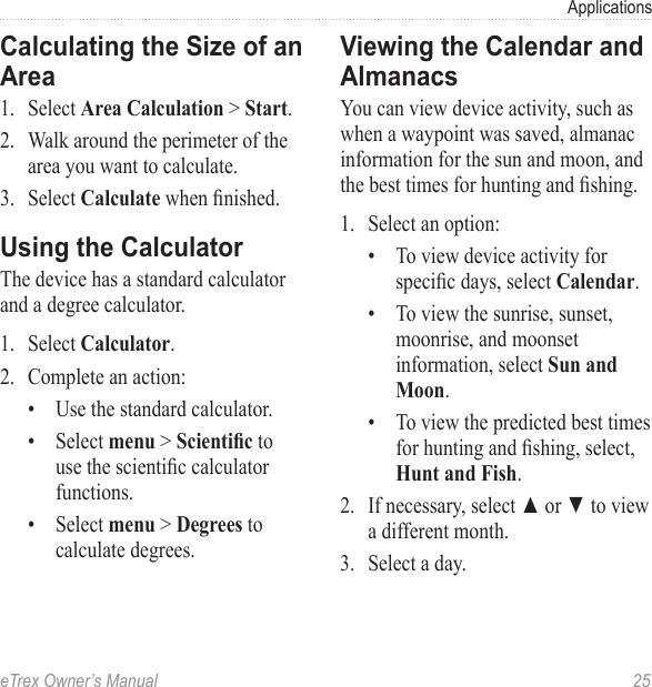 eTrex Owner’s Manual  25ApplicationsCalculating the Size of an Area1.  Select Area Calculation &gt; Start.2.  Walk around the perimeter of the area you want to calculate.3.  Select Calculate when nished.Using the CalculatorThe device has a standard calculator and a degree calculator. 1.  Select Calculator.2.  Complete an action:•  Use the standard calculator.•  Select menu &gt; Scientic to use the scientic calculator functions.•  Select menu &gt; Degrees to calculate degrees. Viewing the Calendar and AlmanacsYou can view device activity, such as when a waypoint was saved, almanac information for the sun and moon, and the best times for hunting and shing.1.  Select an option: •  To view device activity for specic days, select Calendar.•  To view the sunrise, sunset, moonrise, and moonset information, select Sun and Moon.•  To view the predicted best times for hunting and shing, select, Hunt and Fish.2.  If necessary, select ▲ or ▼ to view a different month.3.  Select a day.