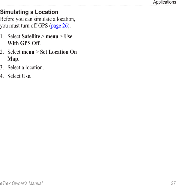eTrex Owner’s Manual  27ApplicationsSimulating a LocationBefore you can simulate a location, you must turn off GPS (page 26).1.  Select Satellite &gt; menu &gt; Use With GPS Off.2.  Select menu &gt; Set Location On Map.3.  Select a location.4.  Select Use.