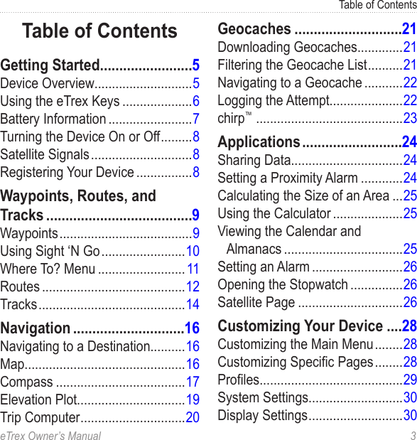 eTrex Owner’s Manual  3Table of ContentsTable of ContentsGetting Started ........................5Device Overview............................5Using the eTrex Keys ....................6Battery Information ........................7Turning the Device On or Off .........8Satellite Signals .............................8Registering Your Device ................8Waypoints, Routes, and Tracks ......................................9Waypoints ......................................9Using Sight ‘N Go ........................10Where To? Menu ......................... 11Routes .........................................12Tracks ..........................................14Navigation .............................16Navigating to a Destination..........16Map..............................................16Compass .....................................17Elevation Plot...............................19Trip Computer ..............................20Geocaches ............................21Downloading Geocaches.............21Filtering the Geocache List ..........21Navigating to a Geocache ...........22Logging the Attempt.....................22chirp™  ..........................................23Applications ..........................24Sharing Data................................24Setting a Proximity Alarm ............24Calculating the Size of an Area ...25Using the Calculator ....................25Viewing the Calendar and Almanacs ..................................25Setting an Alarm ..........................26Opening the Stopwatch ...............26Satellite Page ..............................26Customizing Your Device ....28Customizing the Main Menu ........28Customizing Specic Pages ........28Proles.........................................29System Settings...........................30Display Settings ...........................30