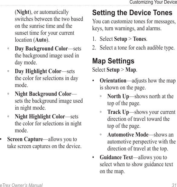 eTrex Owner’s Manual  31Customizing Your Device(Night), or automatically switches between the two based on the sunrise time and the sunset time for your current location (Auto). ◦ Day Background Color—sets the background image used in day mode. ◦ Day Highlight Color—sets the color for selections in day mode. ◦ Night Background Color—sets the background image used in night mode. ◦ Night Highlight Color—sets the color for selections in night mode.•  Screen Capture—allows you to take screen captures on the device.Setting the Device TonesYou can customize tones for messages, keys, turn warnings, and alarms.1.  Select Setup &gt; Tones.2.  Select a tone for each audible type.Map SettingsSelect Setup &gt; Map.•  Orientation—adjusts how the map is shown on the page.  ◦ North Up—shows north at the top of the page. ◦ Track Up—shows your current direction of travel toward the top of the page. ◦ Automotive Mode—shows an automotive perspective with the direction of travel at the top.•  Guidance Text—allows you to select when to show guidance text on the map.