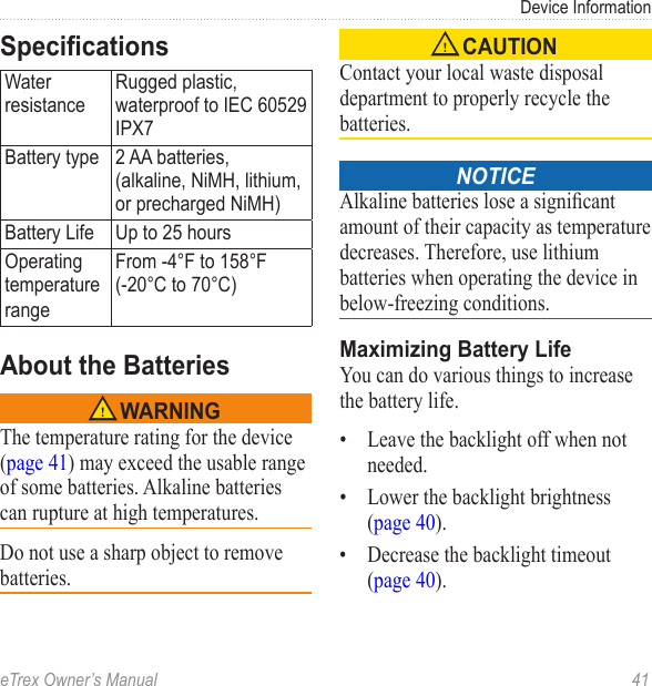 eTrex Owner’s Manual  41Device InformationSpecicationsWater resistanceRugged plastic, waterproof to IEC 60529 IPX7Battery type 2 AA batteries,  (alkaline, NiMH, lithium, or precharged NiMH)Battery Life Up to 25 hoursOperating temperaturerangeFrom -4°F to 158°F (-20°C to 70°C)About the Batteries‹ WARNINGThe temperature rating for the device (page 41) may exceed the usable range of some batteries. Alkaline batteries can rupture at high temperatures.Do not use a sharp object to remove batteries.‹ CAUTIONContact your local waste disposal department to properly recycle the batteries. notice Alkaline batteries lose a signicant amount of their capacity as temperature decreases. Therefore, use lithium batteries when operating the device in below-freezing conditions.Maximizing Battery LifeYou can do various things to increase the battery life.•  Leave the backlight off when not needed.•  Lower the backlight brightness (page 40).•  Decrease the backlight timeout (page 40).