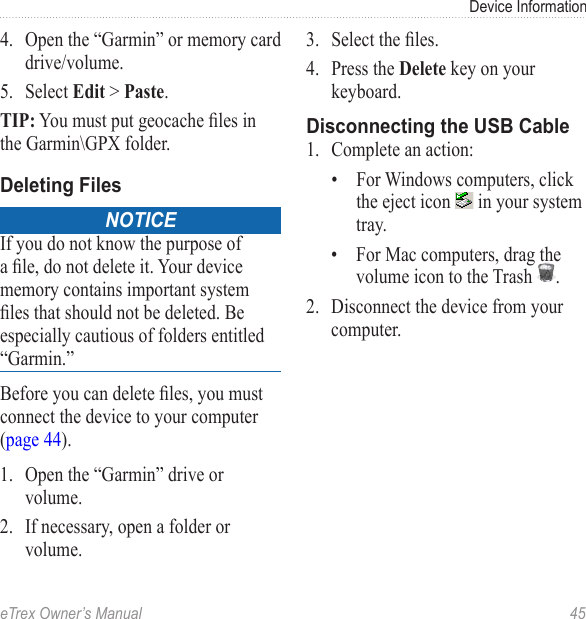 eTrex Owner’s Manual  45Device Information4.  Open the “Garmin” or memory card drive/volume.5.  Select Edit &gt; Paste. TIP: You must put geocache les in the Garmin\GPX folder.Deleting FilesnoticeIf you do not know the purpose of a le, do not delete it. Your device memory contains important system les that should not be deleted. Be especially cautious of folders entitled “Garmin.”Before you can delete les, you must connect the device to your computer (page 44).1.  Open the “Garmin” drive or volume.2.  If necessary, open a folder or volume.3.  Select the les.4.  Press the Delete key on your keyboard. Disconnecting the USB Cable1.  Complete an action:•  For Windows computers, click the eject icon   in your system tray.•  For Mac computers, drag the volume icon to the Trash  . 2.  Disconnect the device from your computer.