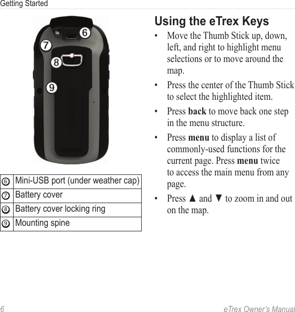 6  eTrex Owner’s ManualGetting Started➏➒➑➐➏Mini-USB port (under weather cap)➐Battery cover➑Battery cover locking ring➒Mounting spineUsing the eTrex Keys•  Move the Thumb Stick up, down, left, and right to highlight menu selections or to move around the map.•  Press the center of the Thumb Stick to select the highlighted item.•  Press back to move back one step in the menu structure.•  Press menu to display a list of commonly-used functions for the current page. Press menu twice to access the main menu from any page.•  Press ▲ and ▼ to zoom in and out on the map.