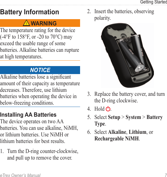 eTrex Owner’s Manual  7Getting StartedBattery Information‹ WARNINGThe temperature rating for the device (-4°F to 158°F, or -20 to 70°C) may exceed the usable range of some batteries. Alkaline batteries can rupture at high temperatures.notice Alkaline batteries lose a signicant amount of their capacity as temperature decreases. Therefore, use lithium batteries when operating the device in below-freezing conditions.Installing AA BatteriesThe device operates on two AA batteries. You can use alkaline, NiMH, or lithium batteries. Use NiMH or lithium batteries for best results.1.  Turn the D-ring counter-clockwise, and pull up to remove the cover.2.  Insert the batteries, observing polarity.3.  Replace the battery cover, and turn the D-ring clockwise.4.  Hold  .5.  Select Setup &gt; System &gt; Battery Type.6.  Select Alkaline, Lithium, or Rechargeable NiMH.
