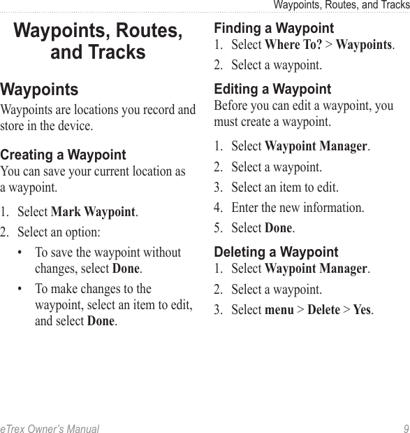 eTrex Owner’s Manual  9Waypoints, Routes, and TracksWaypoints, Routes, and TracksWaypointsWaypoints are locations you record and store in the device.Creating a WaypointYou can save your current location as a waypoint.1.  Select Mark Waypoint.2.  Select an option:•  To save the waypoint without changes, select Done.•  To make changes to the waypoint, select an item to edit, and select Done.Finding a Waypoint1.  Select Where To? &gt; Waypoints.2.  Select a waypoint.Editing a WaypointBefore you can edit a waypoint, you must create a waypoint.1.  Select Waypoint Manager.2.  Select a waypoint.3.  Select an item to edit.4.  Enter the new information.5.  Select Done.Deleting a Waypoint1.  Select Waypoint Manager.2.  Select a waypoint. 3.  Select menu &gt; Delete &gt; Yes.