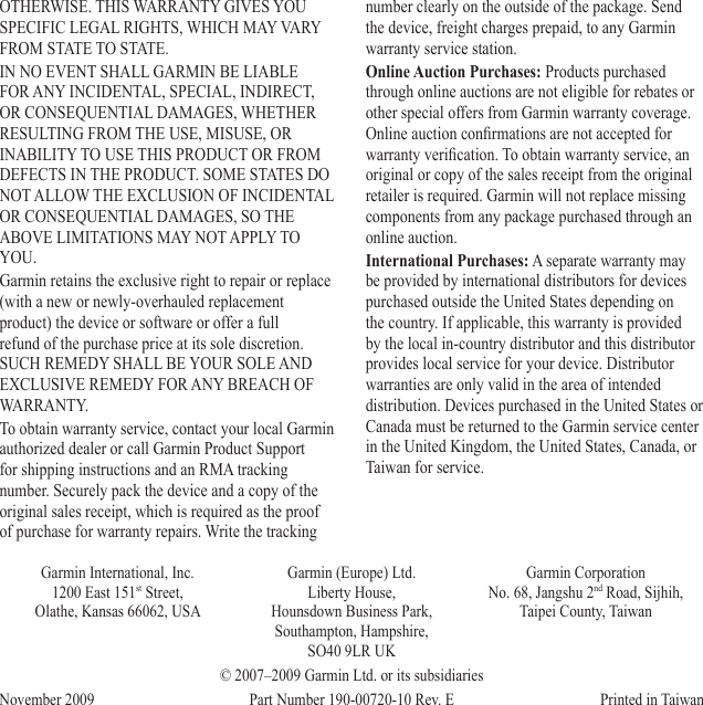 OTHERWISE. THIS WARRANTY GIVES YOU SPECIFIC LEGAL RIGHTS, WHICH MAY VARY FROM STATE TO STATE.IN NO EVENT SHALL GARMIN BE LIABLE FOR ANY INCIDENTAL, SPECIAL, INDIRECT, OR CONSEQUENTIAL DAMAGES, WHETHER RESULTING FROM THE USE, MISUSE, OR INABILITY TO USE THIS PRODUCT OR FROM DEFECTS IN THE PRODUCT. SOME STATES DO NOT ALLOW THE EXCLUSION OF INCIDENTAL OR CONSEQUENTIAL DAMAGES, SO THE ABOVE LIMITATIONS MAY NOT APPLY TO YOU.Garmin retains the exclusive right to repair or replace (with a new or newly-overhauled replacement product) the device or software or offer a full refund of the purchase price at its sole discretion. SUCH REMEDY SHALL BE YOUR SOLE AND EXCLUSIVE REMEDY FOR ANY BREACH OF WARRANTY.To obtain warranty service, contact your local Garmin authorized dealer or call Garmin Product Support for shipping instructions and an RMA tracking number. Securely pack the device and a copy of the original sales receipt, which is required as the proof of purchase for warranty repairs. Write the tracking number clearly on the outside of the package. Send the device, freight charges prepaid, to any Garmin warranty service station. Online Auction Purchases: Products purchased through online auctions are not eligible for rebates or other special offers from Garmin warranty coverage. Online auction conrmations are not accepted for warranty verication. To obtain warranty service, an original or copy of the sales receipt from the original retailer is required. Garmin will not replace missing components from any package purchased through an online auction.International Purchases: A separate warranty may be provided by international distributors for devices purchased outside the United States depending on the country. If applicable, this warranty is provided by the local in-country distributor and this distributor provides local service for your device. Distributor warranties are only valid in the area of intended distribution. Devices purchased in the United States or Canada must be returned to the Garmin service center in the United Kingdom, the United States, Canada, or Taiwan for service.Garmin International, Inc. 1200 East 151st Street,  Olathe, Kansas 66062, USAGarmin (Europe) Ltd. Liberty House,  Hounsdown Business Park, Southampton, Hampshire,  SO40 9LR UKGarmin Corporation No. 68, Jangshu 2nd Road, Sijhih, Taipei County, Taiwan© 2007–2009 Garmin Ltd. or its subsidiariesNovember 2009  Part Number 190-00720-10 Rev. E  Printed in Taiwan