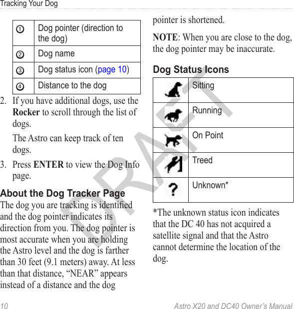 10  Astro X20 and DC40 Owner’s ManualTracking Your Dog➊Dog pointer (direction to the dog)➋Dog name➌Dog status icon (page 10)➍Distance to the dog2.  If you have additional dogs, use the Rocker to scroll through the list of dogs.The Astro can keep track of ten dogs. 3.  Press ENTER to view the Dog Info page.The dog you are tracking is identied and the dog pointer indicates its direction from you. The dog pointer is most accurate when you are holding the Astro level and the dog is farther than 30 feet (9.1 meters) away. At less than that distance, “NEAR” appears instead of a distance and the dog pointer is shortened. NOTE: When you are close to the dog, the dog pointer may be inaccurate.SittingRunning On PointTreedUnknown**The unknown status icon indicates that the DC 40 has not acquired a satellite signal and that the Astro cannot determine the location of the dog.