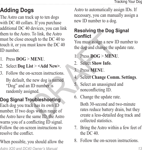 Astro X20 and DC40 Owner’s Manual  13Tracking Your DogThe Astro can track up to ten dogs with DC 40 collars. If you purchase additional DC 40 devices, you can link them to the Astro. To link, the Astro must be close enough to the DC 40 to touch it, or you must know the DC 40 ID number.1.  Press DOG &gt; MENU.2.  Select Dog List &gt; &lt;Add New&gt;.3.  Follow the on-screen instructions.By default, the new dog is named “Dog” and an ID number is randomly assigned. Each dog you track has its own ID number. If two dogs within range of the Astro have the same ID, the Astro warns you of a conicting ID signal. Follow the on-screen instructions to resolve the conict.When possible, you should allow the Astro to automatically assign IDs. If necessary, you can manually assign a new ID number to a dog. You must assign a new ID number to the dog and change the update rate.1.  Press DOG &gt; MENU.2.  Select Show Info.3.  Press MENU.4.  Select Change Comm. Settings.5.  Select an unassigned and nonconicting ID.6.  Change the update rate. Both 30-second and two-minute rates reduce battery drain, but they create a less-detailed dog track and collected statistics.7.  Bring the Astro within a few feet of the DC 40.8.  Follow the on-screen instructions.