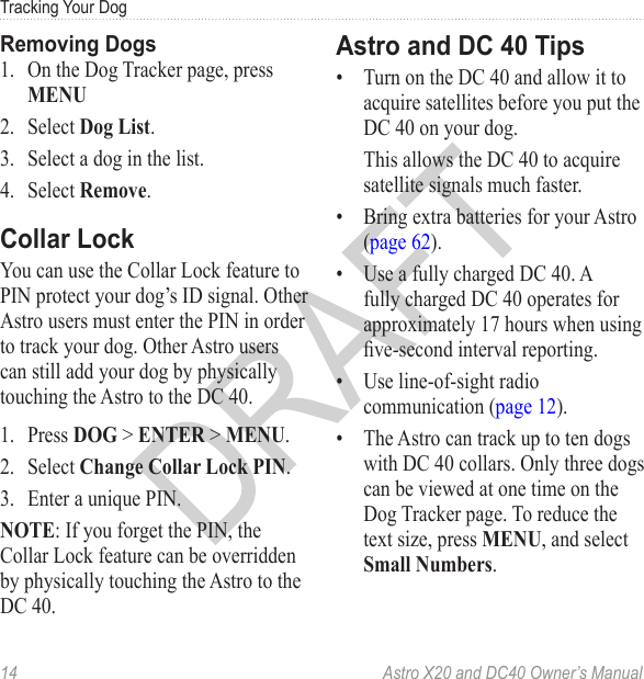 14  Astro X20 and DC40 Owner’s ManualTracking Your Dog1.  On the Dog Tracker page, press MENU 2.  Select Dog List.3.  Select a dog in the list.4.  Select Remove.You can use the Collar Lock feature to PIN protect your dog’s ID signal. Other Astro users must enter the PIN in order to track your dog. Other Astro users can still add your dog by physically touching the Astro to the DC 40.1.  Press DOG &gt; ENTER &gt; MENU.2.  Select Change Collar Lock PIN.3.  Enter a unique PIN.NOTE: If you forget the PIN, the Collar Lock feature can be overridden by physically touching the Astro to the DC 40. •  Turn on the DC 40 and allow it to acquire satellites before you put the DC 40 on your dog. This allows the DC 40 to acquire satellite signals much faster.•  Bring extra batteries for your Astro (page 62).•  Use a fully charged DC 40. A fully charged DC 40 operates for approximately 17 hours when using ve-second interval reporting.•  Use line-of-sight radio communication (page 12).•  The Astro can track up to ten dogs with DC 40 collars. Only three dogs can be viewed at one time on the Dog Tracker page. To reduce the text size, press MENU, and select Small Numbers.