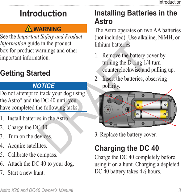 Astro X20 and DC40 Owner’s Manual  3IntroductionSee the Important Safety and Product Information guide in the product box for product warnings and other important information. noticeDo not attempt to track your dog using the Astro® and the DC 40 until you have completed the following tasks.1.  Install batteries in the Astro.2.  Charge the DC 40.3.  Turn on the devices.4.  Acquire satellites.5.  Calibrate the compass.6.  Attach the DC 40 to your dog.7.  Start a new hunt.The Astro operates on two AA batteries (not included). Use alkaline, NiMH, or lithium batteries.1.  Remove the battery cover by turning the D-ring 1/4 turn counterclockwise and pulling up.2.  Insert the batteries, observing polarity.3. Replace the battery cover. Charge the DC 40 completely before using it on a hunt. Charging a depleted DC 40 battery takes 4½ hours.