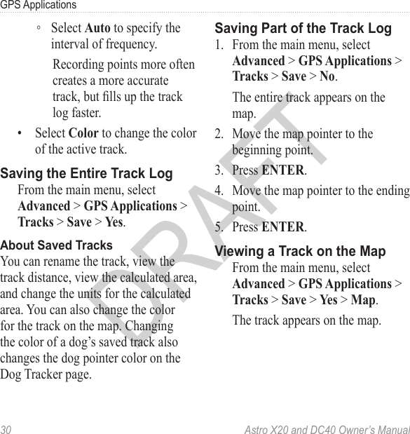 30  Astro X20 and DC40 Owner’s ManualGPS Applications ◦Select Auto to specify the interval of frequency. Recording points more often creates a more accurate track, but lls up the track log faster.•  Select Color to change the color of the active track.From the main menu, select Advanced &gt; GPS Applications &gt; Tracks &gt; Save &gt; Yes.You can rename the track, view the track distance, view the calculated area, and change the units for the calculated area. You can also change the color for the track on the map. Changing the color of a dog’s saved track also changes the dog pointer color on the Dog Tracker page.1.  From the main menu, select Advanced &gt; GPS Applications &gt; Tracks &gt; Save &gt; No. The entire track appears on the map. 2.  Move the map pointer to the beginning point.3.  Press ENTER.4.  Move the map pointer to the ending point.5.  Press ENTER.From the main menu, select Advanced &gt; GPS Applications &gt; Tracks &gt; Save &gt; Yes &gt; Map.The track appears on the map.