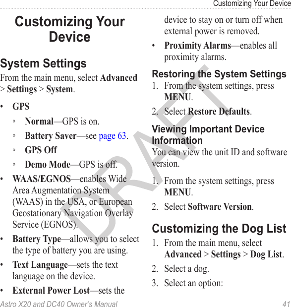 Astro X20 and DC40 Owner’s Manual  41Customizing Your DeviceFrom the main menu, select Advanced &gt; Settings &gt; System.•  GPS ◦ Normal—GPS is on. ◦ Battery Saver—see page 63. ◦ GPS Off ◦ Demo Mode—GPS is off.•  WAAS/EGNOS—enables Wide Area Augmentation System (WAAS) in the USA, or European Geostationary Navigation Overlay Service (EGNOS).•  Battery Type—allows you to select the type of battery you are using.•  Text Language—sets the text language on the device.•  External Power Lost—sets the device to stay on or turn off when external power is removed.•  Proximity Alarms—enables all proximity alarms.1.  From the system settings, press MENU.2.  Select Restore Defaults.You can view the unit ID and software version.1.  From the system settings, press MENU.2.  Select Software Version.1.  From the main menu, select Advanced &gt; Settings &gt; Dog List.2.  Select a dog.3.  Select an option: