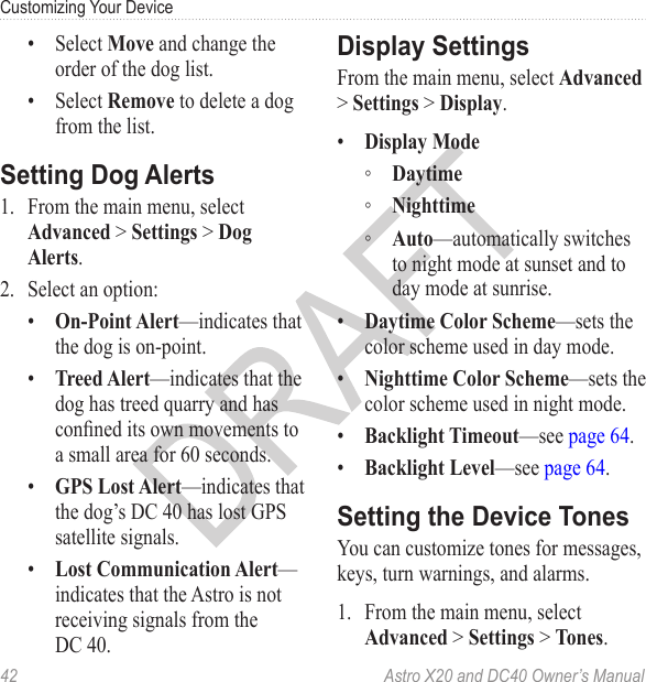 42  Astro X20 and DC40 Owner’s ManualCustomizing Your Device•  Select Move and change the order of the dog list.•  Select Remove to delete a dog from the list.1.  From the main menu, select Advanced &gt; Settings &gt; Dog Alerts.2.  Select an option:•  On-Point Alert—indicates that the dog is on-point.•  Treed Alert—indicates that the dog has treed quarry and has conned its own movements to a small area for 60 seconds.•  GPS Lost Alert—indicates that the dog’s DC 40 has lost GPS satellite signals.•  Lost Communication Alert—indicates that the Astro is not receiving signals from the DC 40.From the main menu, select Advanced &gt; Settings &gt; Display.•  Display Mode ◦ Daytime ◦ Nighttime ◦ Auto—automatically switches to night mode at sunset and to day mode at sunrise.•  Daytime Color Scheme—sets the color scheme used in day mode.•  Nighttime Color Scheme—sets the color scheme used in night mode.•  Backlight Timeout—see page 64.•  Backlight Level—see page 64.You can customize tones for messages, keys, turn warnings, and alarms.1.  From the main menu, select Advanced &gt; Settings &gt; Tones.