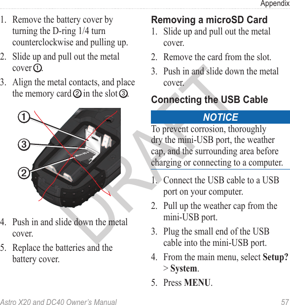 Astro X20 and DC40 Owner’s Manual  57Appendix1.  Remove the battery cover by turning the D-ring 1/4 turn counterclockwise and pulling up.2.  Slide up and pull out the metal cover ➊.3.  Align the metal contacts, and place the memory card ➋ in the slot ➌.➊➋➌4.  Push in and slide down the metal cover.5.  Replace the batteries and the battery cover.1.  Slide up and pull out the metal cover.2.  Remove the card from the slot.3.  Push in and slide down the metal cover. noticeTo prevent corrosion, thoroughly dry the mini-USB port, the weather cap, and the surrounding area before charging or connecting to a computer.1.  Connect the USB cable to a USB port on your computer.2.  Pull up the weather cap from the mini-USB port.3.  Plug the small end of the USB cable into the mini-USB port.4.  From the main menu, select Setup? &gt; System.5.  Press MENU.
