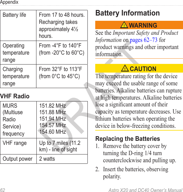 62  Astro X20 and DC40 Owner’s ManualAppendixBattery life From 17 to 48 hours.Recharging takesapproximately 4½hours.OperatingtemperaturerangeFrom -4°F to 140°F(from -20°C to 60°C)ChargingtemperaturerangeFrom 32°F to 113°F(from 0°C to 45°C)MURS (MultiuseRadioService)frequency151.82 MHz 151.88 MHz 151.94 MHz 154.57 MHz 154.60 MHzVHF range Up to 7 miles (11.2 km) - line of sightOutput power 2 wattsSee the Important Safety and Product Information on pages 62–73 for product warnings and other important information.The temperature rating for the device may exceed the usable range of some batteries. Alkaline batteries can rupture at high temperatures. Alkaline batteries lose a signicant amount of their capacity as temperature decreases. Use lithium batteries when operating the device in below-freezing conditions.1.  Remove the battery cover by turning the D-ring 1/4 turn counterclockwise and pulling up.2.  Insert the batteries, observing polarity.