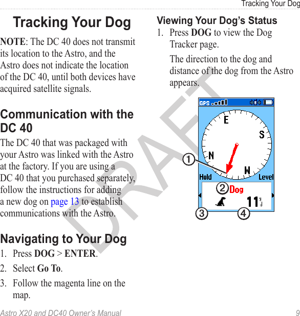 Astro X20 and DC40 Owner’s Manual  9Tracking Your DogNOTE: The DC 40 does not transmit its location to the Astro, and the Astro does not indicate the location of the DC 40, until both devices have acquired satellite signals. The DC 40 that was packaged with your Astro was linked with the Astro at the factory. If you are using a DC 40 that you purchased separately, follow the instructions for adding a new dog on page 13 to establish communications with the Astro.1.  Press DOG &gt; ENTER.2.  Select Go To.3.  Follow the magenta line on the map.1.  Press DOG to view the Dog Tracker page. The direction to the dog and distance of the dog from the Astro appears.➋➌ ➍➊