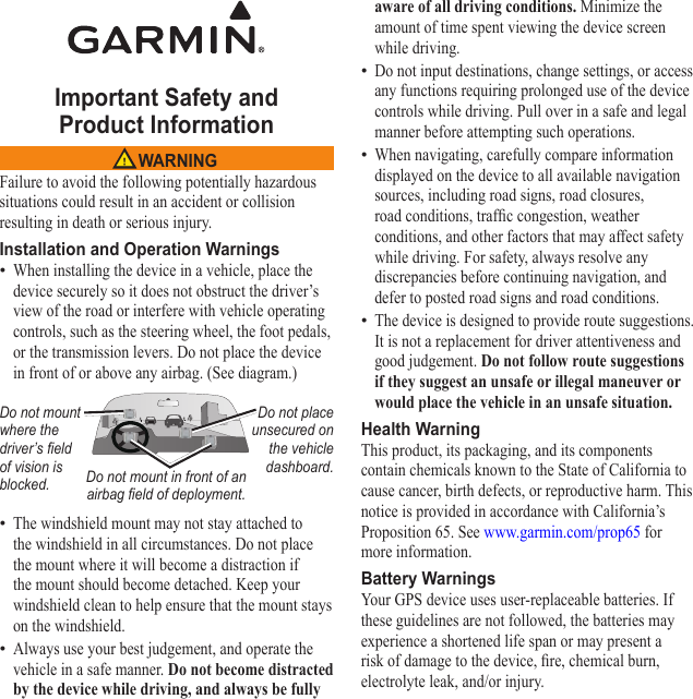 Important Safety and  Product Information WARNINGFailure to avoid the following potentially hazardous situations could result in an accident or collision resulting in death or serious injury.Installation and Operation WarningsWhen installing the device in a vehicle, place the device securely so it does not obstruct the driver’s view of the road or interfere with vehicle operating controls, such as the steering wheel, the foot pedals, or the transmission levers. Do not place the device in front of or above any airbag. (See diagram.)Do not mount where the driver’s eld of vision is blocked.Do not place unsecured on the vehicle dashboard.Do not mount in front of an airbag eld of deployment.The windshield mount may not stay attached to the windshield in all circumstances. Do not place the mount where it will become a distraction if the mount should become detached. Keep your windshield clean to help ensure that the mount stays on the windshield.Always use your best judgement, and operate the vehicle in a safe manner. Do not become distracted by the device while driving, and always be fully •••aware of all driving conditions. Minimize the amount of time spent viewing the device screen while driving. Do not input destinations, change settings, or access any functions requiring prolonged use of the device controls while driving. Pull over in a safe and legal manner before attempting such operations.When navigating, carefully compare information displayed on the device to all available navigation sources, including road signs, road closures, road conditions, trafc congestion, weather conditions, and other factors that may affect safety while driving. For safety, always resolve any discrepancies before continuing navigation, and defer to posted road signs and road conditions.The device is designed to provide route suggestions. It is not a replacement for driver attentiveness and good judgement. Do not follow route suggestions if they suggest an unsafe or illegal maneuver or would place the vehicle in an unsafe situation.Health WarningThis product, its packaging, and its components contain chemicals known to the State of California to cause cancer, birth defects, or reproductive harm. This notice is provided in accordance with California’s Proposition 65. See www.garmin.com/prop65 for more information.Battery WarningsYour GPS device uses user-replaceable batteries. If these guidelines are not followed, the batteries may experience a shortened life span or may present a risk of damage to the device, re, chemical burn, electrolyte leak, and/or injury.•••