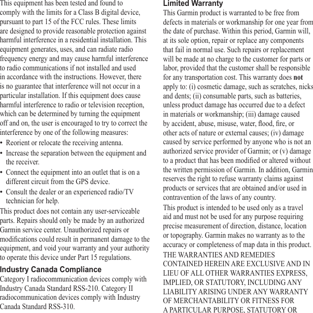 This equipment has been tested and found to comply with the limits for a Class B digital device, pursuant to part 15 of the FCC rules. These limits are designed to provide reasonable protection against harmful interference in a residential installation. This equipment generates, uses, and can radiate radio frequency energy and may cause harmful interference to radio communications if not installed and used in accordance with the instructions. However, there is no guarantee that interference will not occur in a particular installation. If this equipment does cause harmful interference to radio or television reception, which can be determined by turning the equipment off and on, the user is encouraged to try to correct the interference by one of the following measures:Reorient or relocate the receiving antenna.Increase the separation between the equipment and the receiver.Connect the equipment into an outlet that is on a different circuit from the GPS device.Consult the dealer or an experienced radio/TV technician for help.This product does not contain any user-serviceable parts. Repairs should only be made by an authorized Garmin service center. Unauthorized repairs or modications could result in permanent damage to the equipment, and void your warranty and your authority to operate this device under Part 15 regulations.Industry Canada ComplianceCategory I radiocommunication devices comply with Industry Canada Standard RSS-210. Category II radiocommunication devices comply with Industry Canada Standard RSS-310. ••••Limited WarrantyThis Garmin product is warranted to be free from defects in materials or workmanship for one year from the date of purchase. Within this period, Garmin will, at its sole option, repair or replace any components that fail in normal use. Such repairs or replacement will be made at no charge to the customer for parts or labor, provided that the customer shall be responsible for any transportation cost. This warranty does not apply to: (i) cosmetic damage, such as scratches, nicks and dents; (ii) consumable parts, such as batteries, unless product damage has occurred due to a defect in materials or workmanship; (iii) damage caused by accident, abuse, misuse, water, ood, re, or other acts of nature or external causes; (iv) damage caused by service performed by anyone who is not an authorized service provider of Garmin; or (v) damage to a product that has been modied or altered without the written permission of Garmin. In addition, Garmin reserves the right to refuse warranty claims against products or services that are obtained and/or used in contravention of the laws of any country.This product is intended to be used only as a travel aid and must not be used for any purpose requiring precise measurement of direction, distance, location or topography. Garmin makes no warranty as to the accuracy or completeness of map data in this product.THE WARRANTIES AND REMEDIES CONTAINED HEREIN ARE EXCLUSIVE AND IN LIEU OF ALL OTHER WARRANTIES EXPRESS, IMPLIED, OR STATUTORY, INCLUDING ANY LIABILITY ARISING UNDER ANY WARRANTY OF MERCHANTABILITY OR FITNESS FOR A PARTICULAR PURPOSE, STATUTORY OR 
