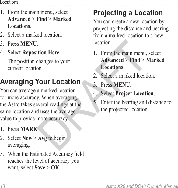 18  Astro X20 and DC40 Owner’s ManualLocations1.  From the main menu, select Advanced &gt; Find &gt; Marked Locations.2.  Select a marked location.3.  Press MENU.4.  Select Reposition Here.The position changes to your current location.You can average a marked location for more accuracy. When averaging, the Astro takes several readings at the same location and uses the average value to provide more accuracy.1.  Press MARK.2.  Select New &gt; Avg to begin averaging.3.  When the Estimated Accuracy eld reaches the level of accuracy you want, select Save &gt; OK.You can create a new location by projecting the distance and bearing from a marked location to a new location.1.  From the main menu, select Advanced &gt; Find &gt; Marked Locations.2.  Select a marked location.3.  Press MENU.4.  Select Project Location.5.  Enter the bearing and distance to the projected location.