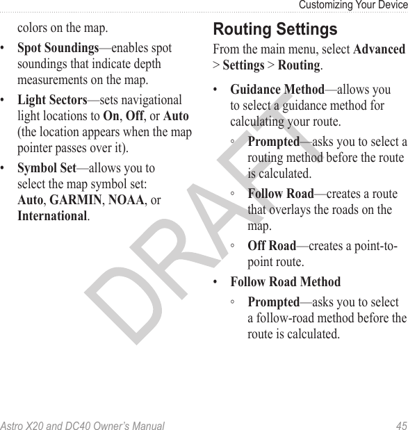 Astro X20 and DC40 Owner’s Manual  45Customizing Your Devicecolors on the map.•  Spot Soundings—enables spot soundings that indicate depth measurements on the map.•  Light Sectors—sets navigational light locations to On, Off, or Auto (the location appears when the map pointer passes over it).•  Symbol Set—allows you to select the map symbol set: Auto, GARMIN, NOAA, or International.From the main menu, select Advanced &gt; Settings &gt; Routing.•  Guidance Method—allows you to select a guidance method for calculating your route. ◦ Prompted—asks you to select a routing method before the route is calculated. ◦ Follow Road—creates a route that overlays the roads on the map. ◦ Off Road—creates a point-to-point route.•  Follow Road Method ◦ Prompted—asks you to select a follow-road method before the route is calculated.