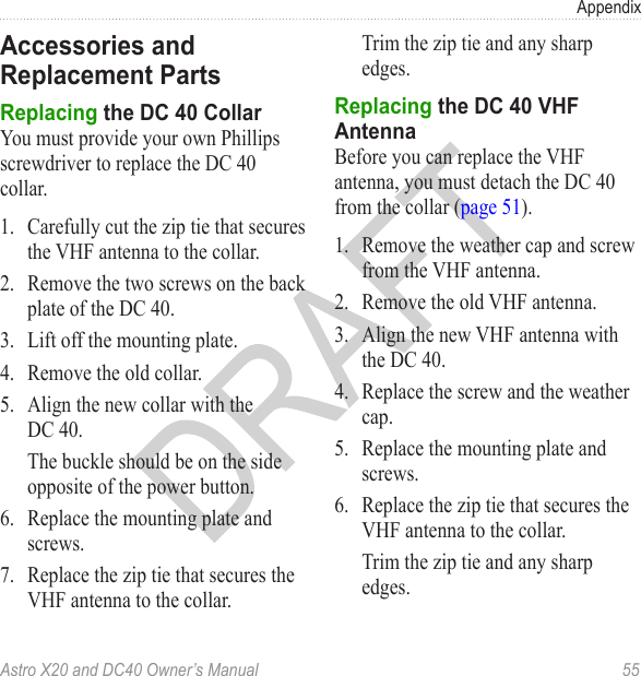 Astro X20 and DC40 Owner’s Manual  55AppendixYou must provide your own Phillips screwdriver to replace the DC 40 collar.1.  Carefully cut the zip tie that secures the VHF antenna to the collar.2.  Remove the two screws on the back plate of the DC 40.3.  Lift off the mounting plate.4.  Remove the old collar.5.  Align the new collar with the DC 40.The buckle should be on the side opposite of the power button.6.  Replace the mounting plate and screws.7.  Replace the zip tie that secures the VHF antenna to the collar.Trim the zip tie and any sharp edges.Before you can replace the VHF antenna, you must detach the DC 40 from the collar (page 51).1.  Remove the weather cap and screw from the VHF antenna.2.  Remove the old VHF antenna.3.  Align the new VHF antenna with the DC 40.4.  Replace the screw and the weather cap.5.  Replace the mounting plate and screws.6.  Replace the zip tie that secures the VHF antenna to the collar.Trim the zip tie and any sharp edges.