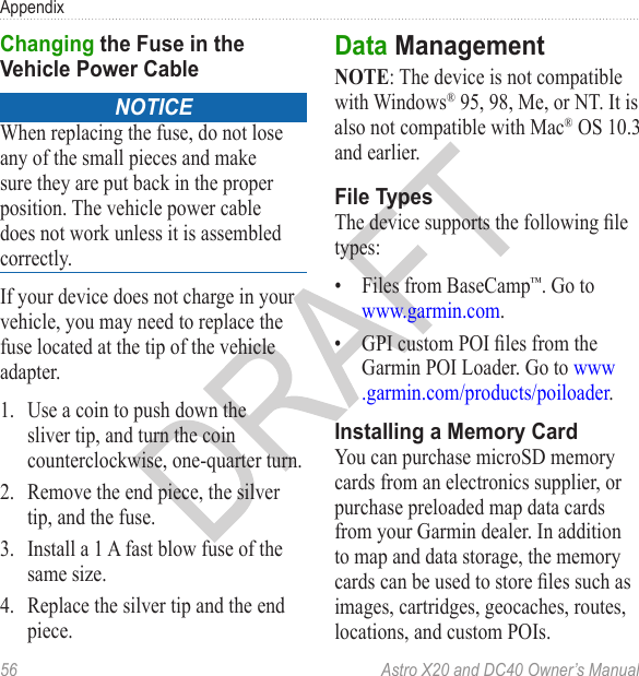 56  Astro X20 and DC40 Owner’s ManualAppendixnoticeWhen replacing the fuse, do not lose any of the small pieces and make sure they are put back in the proper position. The vehicle power cable does not work unless it is assembled correctly.If your device does not charge in your vehicle, you may need to replace the fuse located at the tip of the vehicle adapter.1.  Use a coin to push down the sliver tip, and turn the coin counterclockwise, one-quarter turn.2.  Remove the end piece, the silver tip, and the fuse.3.  Install a 1 A fast blow fuse of the same size.4.  Replace the silver tip and the end piece.NOTE: The device is not compatible with Windows® 95, 98, Me, or NT. It is also not compatible with Mac® OS 10.3 and earlier.The device supports the following le types:•  Files from BaseCamp™. Go to www.garmin.com.•  GPI custom POI les from the Garmin POI Loader. Go to www.garmin.com/products/poiloader.You can purchase microSD memory cards from an electronics supplier, or purchase preloaded map data cards from your Garmin dealer. In addition to map and data storage, the memory cards can be used to store les such as images, cartridges, geocaches, routes, locations, and custom POIs.