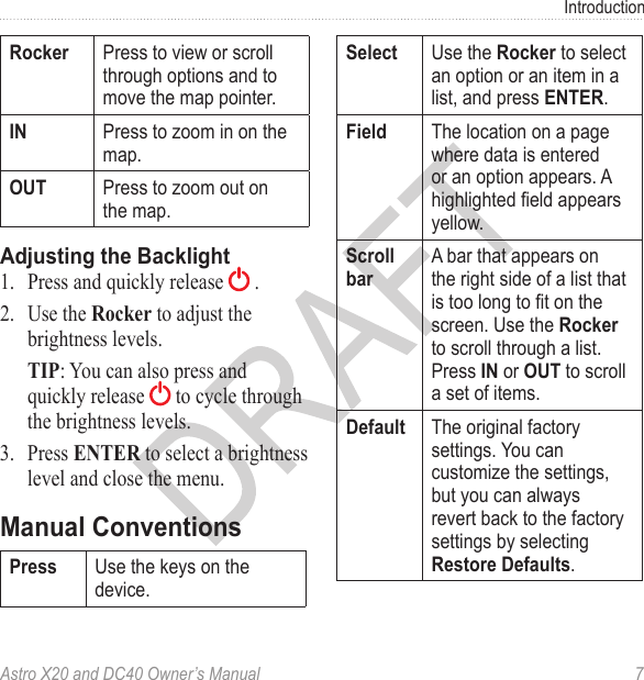 Astro X20 and DC40 Owner’s Manual  7Introduction Press to view or scroll through options and to move the map pointer. Press to zoom in on the map. Press to zoom out on the map.1.  Press and quickly release   .2.  Use the Rocker to adjust the brightness levels. TIP: You can also press and quickly release   to cycle through the brightness levels.3.  Press ENTER to select a brightness level and close the menu. Use the keys on the device. Use the  to select an option or an item in a list, and press . The location on a page where data is entered or an option appears. A highlighted eld appears yellow.A bar that appears on the right side of a list that is too long to t on the screen. Use the  to scroll through a list. Press  or  to scroll a set of items. The original factory settings. You can customize the settings, but you can always revert back to the factory settings by selecting .