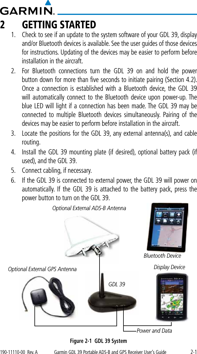 2-1190-11110-00  Rev. AGarmin GDL 39 Portable ADS-B and GPS Receiver User’s Guide2  GETTING STARTED1.  Check to see if an update to the system software of your GDL 39, display and/or Bluetooth devices is available. See the user guides of those devices for instructions. Updating of the devices may be easier to perform before installation in the aircraft. 2.  For Bluetooth connections turn the GDL 39 on and hold the power button down for more than ﬁve seconds to initiate pairing (Section 4.2). Once a connection is established with a Bluetooth device, the GDL 39 will automatically connect to the Bluetooth device upon power-up. The blue LED will light if a connection has been made. The GDL 39 may be connected to multiple Bluetooth devices simultaneously. Pairing of the devices may be easier to perform before installation in the aircraft. 3.  Locate the positions for the GDL 39, any external antenna(s), and cable routing. 4.  Install the GDL 39 mounting plate (if desired), optional battery pack (if used), and the GDL 39. 5.  Connect cabling, if necessary. 6.  If the GDL 39 is connected to external power, the GDL 39 will power on automatically. If the GDL 39 is attached to the battery pack, press the power button to turn on the GDL 39. Optional External GPS AntennaOptional External ADS-B AntennaDisplay DeviceGDL 39Power and DataBluetooth DeviceFigure 2-1  GDL 39 System