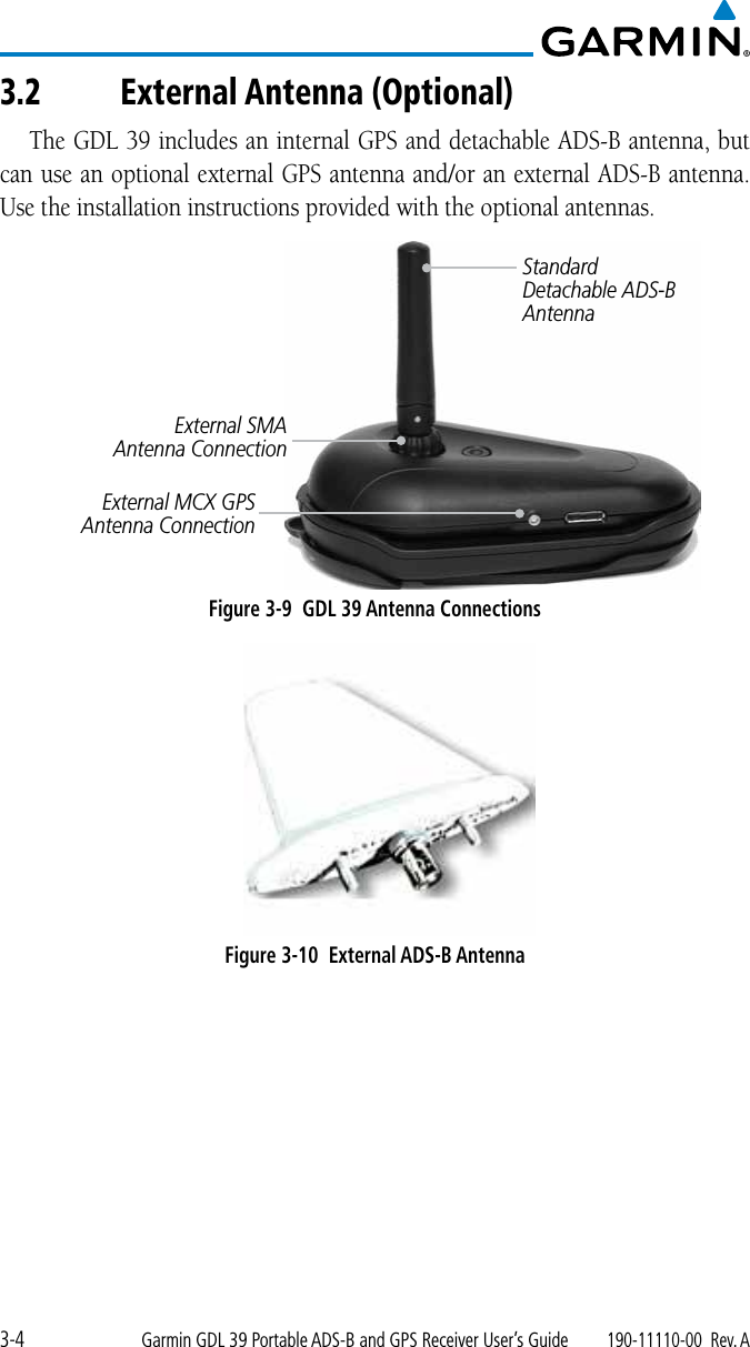 3-4Garmin GDL 39 Portable ADS-B and GPS Receiver User’s Guide190-11110-00  Rev. A3.2 External Antenna (Optional)The GDL 39 includes an internal GPS and detachable ADS-B antenna, but can use an optional external GPS antenna and/or an external ADS-B antenna. Use the installation instructions provided with the optional antennas. Standard Detachable ADS-B AntennaExternal MCX GPS Antenna ConnectionExternal SMA Antenna ConnectionFigure 3-9  GDL 39 Antenna ConnectionsFigure 3-10  External ADS-B Antenna