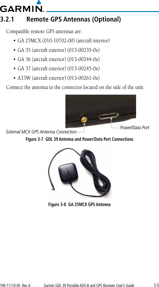 3-5190-11110-00  Rev. AGarmin GDL 39 Portable ADS-B and GPS Receiver User’s Guide3.2.1  Remote GPS Antennas (Optional)Compatible remote GPS antennas are: • GA25MCX(010-10702-00)(aircraftinterior)• GA35(aircraftexterior)(013-00235-0x)• GA36(aircraftexterior)(013-00244-0x)• GA37(aircraftexterior)(013-00245-0x)• A33W(aircraftexterior)(013-00261-0x)Connect the antenna to the connector located on the side of the unit. Power/Data PortExternal MCX GPS Antenna ConnectionFigure 3-7  GDL 39 Antenna and Power/Data Port ConnectionsFigure 3-8  GA 25MCX GPS Antenna