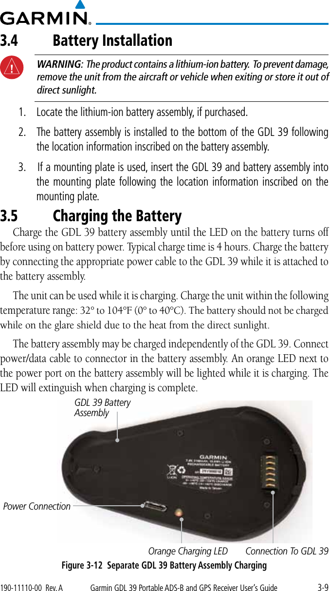 3-9190-11110-00  Rev. AGarmin GDL 39 Portable ADS-B and GPS Receiver User’s Guide3.4 Battery Installation WARNING:  The product contains a lithium-ion battery.  To prevent damage, remove the unit from the aircraft or vehicle when exiting or store it out of direct sunlight. 1.  Locate the lithium-ion battery assembly, if purchased. 2.  The battery assembly is installed to the bottom of the GDL 39 following the location information inscribed on the battery assembly. 3.   If a mounting plate is used, insert the GDL 39 and battery assembly into the mounting plate following the location information inscribed on the mounting plate. 3.5 Charging the BatteryCharge the GDL 39 battery assembly until the LED on the battery turns off before using on battery power. Typical charge time is 4 hours. Charge the battery by connecting the appropriate power cable to the GDL 39 while it is attached to the battery assembly. The unit can be used while it is charging. Charge the unit within the following temperature range:32°to104°F(0°to40°C).Thebatteryshouldnotbechargedwhile on the glare shield due to the heat from the direct sunlight. The battery assembly may be charged independently of the GDL 39. Connect power/data cable to connector in the battery assembly. An orange LED next to the power port on the battery assembly will be lighted while it is charging. The LED will extinguish when charging is complete. Power ConnectionOrange Charging LEDGDL 39 Battery AssemblyConnection To GDL 39Figure 3-12  Separate GDL 39 Battery Assembly Charging