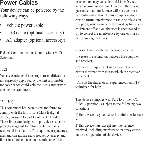Power CablesYour device can be powered by the following ways:• Vehicle power cable• USB cable (optional accessory)• AC adapter (optional accessory)Federal Communications Commission (FCC) Statement15.21Youarecautionedthatchangesormodicationsnot expressly approved by the part responsible for compliance could void the user’s authority to operate the equipment.15.105(b)This equipment has been tested and found to comply with the limits for a Class B digital device, pursuant to part 15 of the FCC rules. These limits are designed to provide reasonable protection against harmful interference in a residential installation. This equipment generates, uses and can radiate radio frequency energy and, if not installed and used in accordance with the instructions, may cause harmful interference to radio communications. However, there is no guarantee that interference will not occur in a particular installation. If this equipment does cause harmful interference to radio or television reception, which can be determined by turning the equipment off and on, the user is encouraged to try to correct the interference by one or more of the following measures:-Reorient or relocate the receiving antenna.-Increase the separation between the equipment and receiver.-Connect the equipment into an outlet on a circuit different from that to which the receiver is connected.-Consult the dealer or an experienced radio/TV technician for help.This device complies with Part 15 of the FCC Rules. Operation is subject to the following two conditions:1) this device may not cause harmful interference, and2) this device must accept any interference received, including interference that may cause undesired operation of the device.