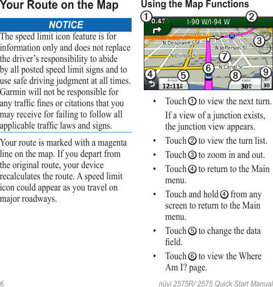 6  nüvi 2575R/ 2575 Quick Start ManualYour Route on the MapNOTICEThe speed limit icon feature is for information only and does not replace the driver’s responsibility to abide by all posted speed limit signs and to use safe driving judgment at all times. Garmin will not be responsible for anytrafcnesorcitationsthatyoumay receive for failing to follow all applicabletrafclawsandsigns.Your route is marked with a magenta line on the map. If you depart from the original route, your device recalculates the route. A speed limit icon could appear as you travel on major roadways. Using the Map Functions➊ ➋➌➍➎➏➐➑➒• Touch ➊ to view the next turn. If a view of a junction exists, the junction view appears.• Touch ➋ to view the turn list.• Touch ➌ to zoom in and out. • Touch ➍ to return to the Main menu.• Touch and hold ➍ from any screen to return to the Main menu. • Touch ➎ to change the data eld.• Touch ➏ to view the Where Am I? page. 