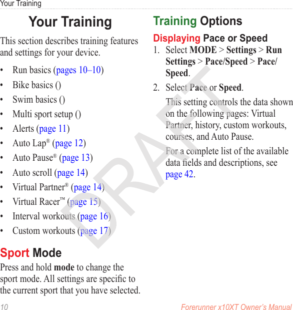 10  Forerunner x10XT Owner’s ManualYour TrainingThis section describes training features and settings for your device.•  Run basics (pages 10–10)•  Bike basics ()•  Swim basics ()•  Multi sport setup ()•  Alerts (page 11)•  Auto Lap® (page 12)•  Auto Pause® (page 13)•  Auto scroll (page 14)•  Virtual Partner® (page 14)•  Virtual Racer™ (page 15)•  Interval workouts (page 16)•  Custom workouts (page 17)Press and hold mode to change the sport mode. All settings are specic to the current sport that you have selected.  1.  Select MODE &gt; Settings &gt; Run Settings &gt; Pace/Speed &gt; Pace/Speed. 2.  Select Pace or Speed.This setting controls the data shown on the following pages: Virtual Partner, history, custom workouts, courses, and Auto Pause.For a complete list of the available data elds and descriptions, see page 42.
