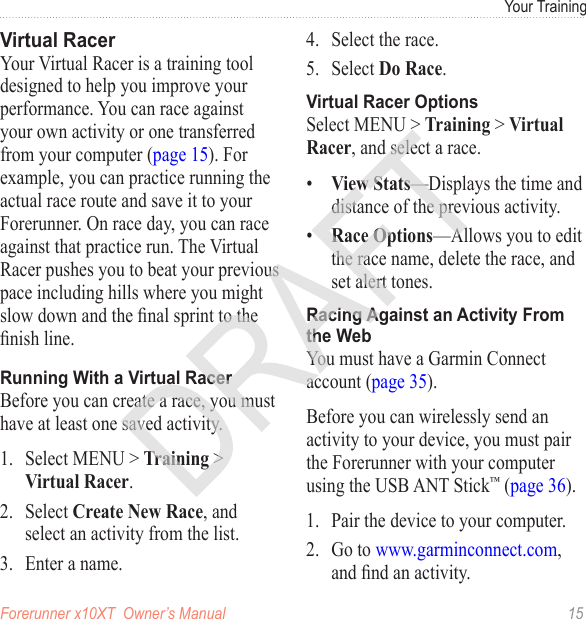 Forerunner x10XT  Owner’s Manual  15Your TrainingYour Virtual Racer is a training tool designed to help you improve your performance. You can race against your own activity or one transferred from your computer (page 15). For example, you can practice running the actual race route and save it to your Forerunner. On race day, you can race against that practice run. The Virtual Racer pushes you to beat your previous pace including hills where you might slow down and the nal sprint to the nish line. Before you can create a race, you must have at least one saved activity.1.  Select MENU &gt; Training &gt; Virtual Racer.2.  Select Create New Race, and select an activity from the list.3.  Enter a name.4.  Select the race.5.  Select Do Race.Select MENU &gt; Training &gt; Virtual Racer, and select a race.•  View Stats—Displays the time and distance of the previous activity.•  Race Options—Allows you to edit the race name, delete the race, and set alert tones.You must have a Garmin Connect account (page 35).Before you can wirelessly send an activity to your device, you must pair the Forerunner with your computer using the USB ANT Stick™ (page 36).1.  Pair the device to your computer.2.  Go to www.garminconnect.com, and nd an activity.