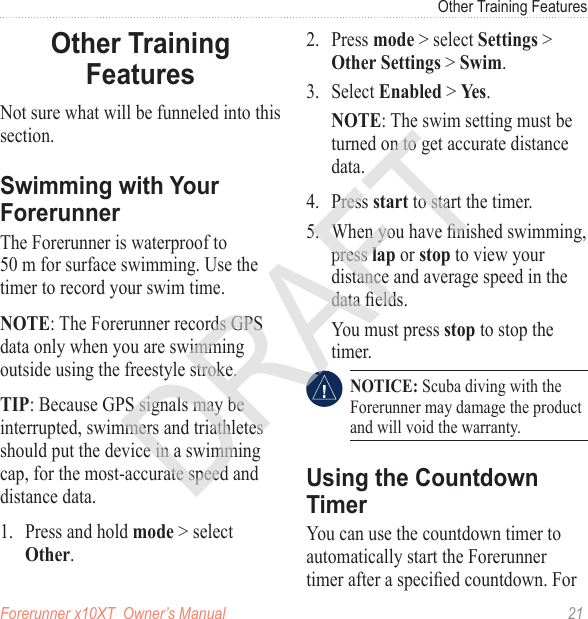 Forerunner x10XT  Owner’s Manual  21Other Training FeaturesNot sure what will be funneled into this section. The Forerunner is waterproof to  50 m for surface swimming. Use the timer to record your swim time. NOTE: The Forerunner records GPS data only when you are swimming outside using the freestyle stroke. TIP: Because GPS signals may be interrupted, swimmers and triathletes should put the device in a swimming cap, for the most-accurate speed and distance data.1.  Press and hold mode &gt; select Other.2.  Press mode &gt; select Settings &gt; Other Settings &gt; Swim.3.  Select Enabled &gt; Yes.NOTE: The swim setting must be turned on to get accurate distance data.4.  Press start to start the timer.5.  When you have nished swimming, press lap or stop to view your distance and average speed in the data elds.  You must press stop to stop the timer. NOTICE: Scuba diving with the Forerunner may damage the product and will void the warranty.You can use the countdown timer to automatically start the Forerunner timer after a specied countdown. For 