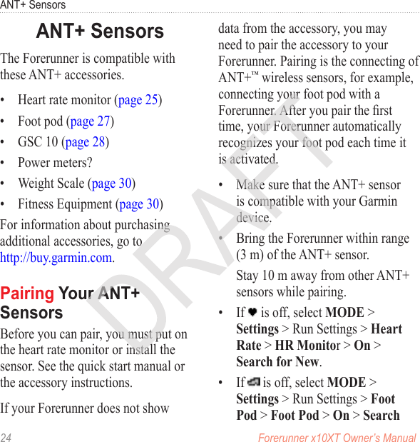 24  Forerunner x10XT Owner’s ManualANT+ SensorsThe Forerunner is compatible with these ANT+ accessories.•  Heart rate monitor (page 25)•  Foot pod (page 27)•  GSC 10 (page 28)•  Power meters?•  Weight Scale (page 30)•  Fitness Equipment (page 30)For information about purchasing additional accessories, go to  http://buy.garmin.com.Before you can pair, you must put on the heart rate monitor or install the sensor. See the quick start manual or the accessory instructions.If your Forerunner does not show data from the accessory, you may need to pair the accessory to your Forerunner. Pairing is the connecting of ANT+™ wireless sensors, for example, connecting your foot pod with a Forerunner. After you pair the rst time, your Forerunner automatically recognizes your foot pod each time it is activated. •  Make sure that the ANT+ sensor is compatible with your Garmin device.•  Bring the Forerunner within range (3 m) of the ANT+ sensor. Stay 10 m away from other ANT+ sensors while pairing.•  If   is off, select MODE &gt; Settings &gt; Run Settings &gt; Heart Rate &gt; HR Monitor &gt; On &gt; Search for New.•  If   is off, select MODE &gt; Settings &gt; Run Settings &gt; Foot Pod &gt; Foot Pod &gt; On &gt; Search 