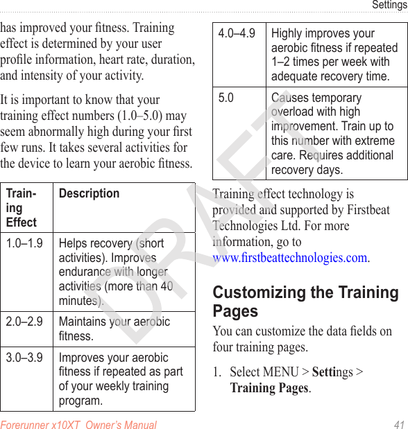 Forerunner x10XT  Owner’s Manual  41Settingshas improved your tness. Training effect is determined by your user prole information, heart rate, duration, and intensity of your activity. It is important to know that your training effect numbers (1.0–5.0) may seem abnormally high during your rst few runs. It takes several activities for the device to learn your aerobic tness. 1.0–1.9 Helps recovery (short activities). Improves endurance with longer activities (more than 40 minutes).2.0–2.9 Maintains your aerobic tness.3.0–3.9 Improves your aerobic tness if repeated as part of your weekly training program.4.0–4.9 Highly improves your aerobic tness if repeated 1–2 times per week with adequate recovery time.5.0 Causes temporary overload with high improvement. Train up to this number with extreme care. Requires additional recovery days. Training effect technology is provided and supported by Firstbeat Technologies Ltd. For more information, go to  www.rstbeattechnologies.com.You can customize the data elds on four training pages. 1.  Select MENU &gt; Settings &gt; Training Pages. 